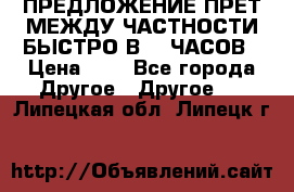 ПРЕДЛОЖЕНИЕ ПРЕТ МЕЖДУ ЧАСТНОСТИ БЫСТРО В 72 ЧАСОВ › Цена ­ 0 - Все города Другое » Другое   . Липецкая обл.,Липецк г.